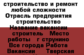 строительство и ремонт  любой сложности  › Отрасль предприятия ­ строительство › Название вакансии ­ строитель › Место работы ­ г струнино - Все города Работа » Вакансии   . Тверская обл.,Удомля г.